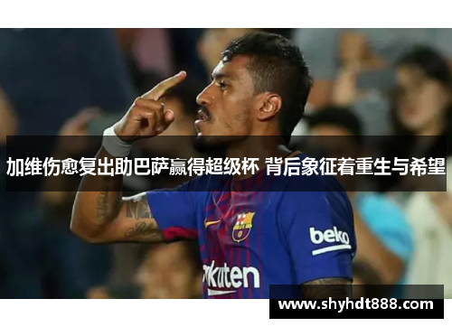 加维伤愈复出助巴萨赢得超级杯 背后象征着重生与希望