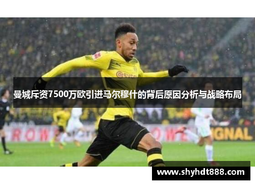 曼城斥资7500万欧引进马尔穆什的背后原因分析与战略布局