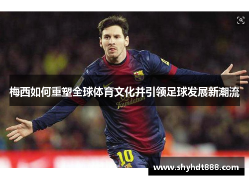 梅西如何重塑全球体育文化并引领足球发展新潮流