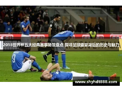 2018世界杯五大经典赛事场馆盘点 探寻足球盛宴背后的历史与魅力