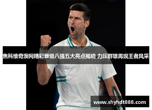 焦科维奇澳网精彩晋级八强五大亮点揭晓 力压群雄再现王者风采
