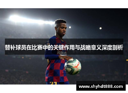 替补球员在比赛中的关键作用与战略意义深度剖析