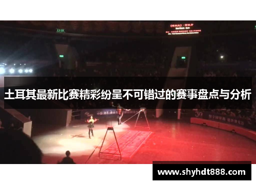 土耳其最新比赛精彩纷呈不可错过的赛事盘点与分析