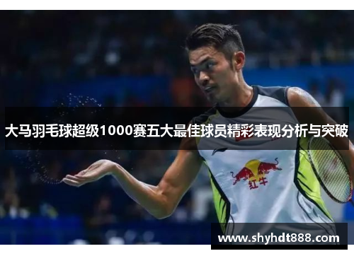 大马羽毛球超级1000赛五大最佳球员精彩表现分析与突破