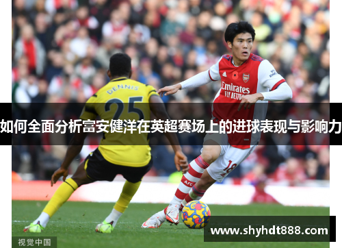 如何全面分析富安健洋在英超赛场上的进球表现与影响力