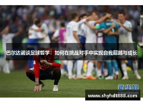 巴尔达诺谈足球哲学：如何在挑战对手中实现自我超越与成长