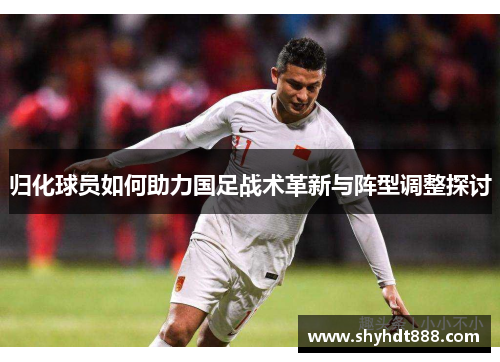 归化球员如何助力国足战术革新与阵型调整探讨